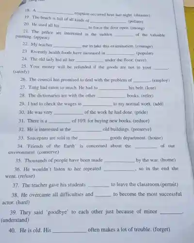 Heng him
19. The beach is full of all kinds of
__ . (pollute)
18. A __
eruption occurred here last night. (disaster)
20. He used all his
__ to force the door open. (strong)
21. The police are interested in the sudden __ of the valuable
painting. (appear)
22. My teacher __ me to take this examination. (courage)
23. Recently health foods have increased in __ . (popular)
24. The old lady hid all her __ under the floor. (save)
25. Your money will be refunded if the goods are not to your __
.
(satisfy)
26. The council has promised to deal with the problem of __ (employ)
27. Tung had eaten so much. He had to __ his belt. (lose)
28. The dictionaries are with the other __ books. (refer)
29. I had to check the wages in __ to my normal work (add)
30. He was very __ of the work he had done. (pride)
31. There is a __ of 10%  for buying new books (reduce)
32. He is interested in the __ old buildings (preserve)
33. Saucepans are sold in the __ goods department (house)
34. 'Friends of the Earth' is concerned about the __ of our
environment (conserve)
35. Thousands of people have been made __ by the war. (home)
36.He wouldn't listen to her repeated __ , so in the end she
went. (refuse)
37. The teacher gave his students __ to leave the classroom.(permit)
38. He overcame all difficulties and __ to become the most successful
actor. (hard)
39. They said 'goodbye' to each other just because of minor __
(understand)
40. He is old . His __ often makes a lot of trouble. (forget)
