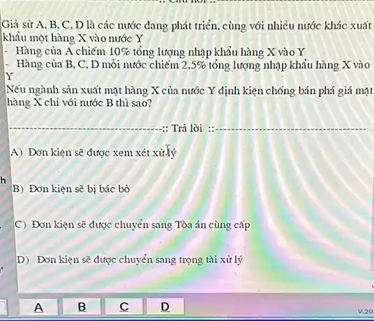 h
Giả sử A. B . C. D là các nước đang phát triển . cùng với nhiều nước khác xuất
khẩu một hàng X vào nước Y
- Hàng của A chiếm 10%  tổng lượng nhập khẩu hàng X vào Y
Hàng của B, C . D mỗi nước chiếm 2,5%  tổng lượng nhập khẩu hàng X vào
Y
Nếu ngành sản xuất mặt hàng X của nước Y định kiện chống bán phá giá mặt
hàng X chi với nước B thì sao?
__ : Trà lời __
A) Đơn kiện sẽ được xem xét xử.lý
B) Đơn kiện sẽ bị bác bò
C Đơn kiện sẽ được chuyển sang Tòa án cùng cấp
D) Đơn kiện sẽ được chuyển sang trọng tài xử lý
B