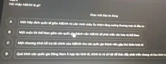 Hội nhập ASEAN là gì?
Chọn một đáp án cong
A )
Một hiệp định quốc tốc giữa ASEAN và Liên
1 minh châu Âu nhậm tǎng cường thương mại và Câu tư.
B )
Một cuộc thị thể thao giữa các quốc gì thành viên ASEAN để phát trên vǎn hóa và thể theo.
C )
Một chương trình hỗ trợ tài chính của ASEAN cho các quốc gia thành viên C*O khó khǎn kính tế.
D )
Quá trình các quốc gia Đông Nam A hợp tác kinh tế,chính trị và xã hội đồ thức đáy phát triển chung và hóa bình tr