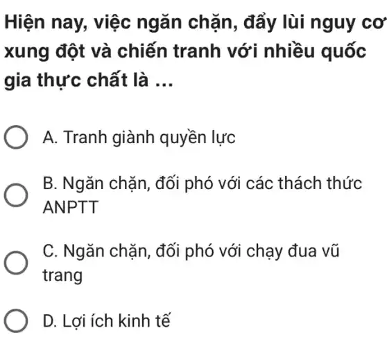 Hiện nay, việc ngǎn chặn , đẩy lùi nguy cơ
xung đột và chiến tranh với nhiều quốc
gia thực chất là __
A. Tranh giành quyền lực
B. Ngǎn chặn, đối phó với các thách thức
ANPTT
C. Ngǎn chặn , đối phó với chạy đua vũ
trang
D. Lợi ích kinh tế