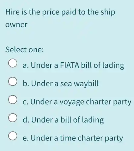 Hire is the price paid to the ship
owner
Select one:
a. Under a FIATA bill of lading
b. Under a sea waybill
c. Under a voyage charter party
d. Under a bill of lading
e. Under a time charter party