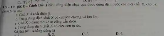 [H]lt 
Câu 17:C.
[H^+]gt [CH_(3)COO]
Nếu dòng điện chạy qua được dung dịch nước của một chất X, cho các
phát biểu sau:
a. Chất X là chất điện li.
b. Trong dung dịch chất X có các ion dương và ion âm.
C. Chất X ở dạng rắn khan cũng dẫn điện.
e. Trong dung dịch chất X có electron tự do.
Số phát biểu không đúng là
A. 1 1. -
C. 3.
D. 4.
B. 2.