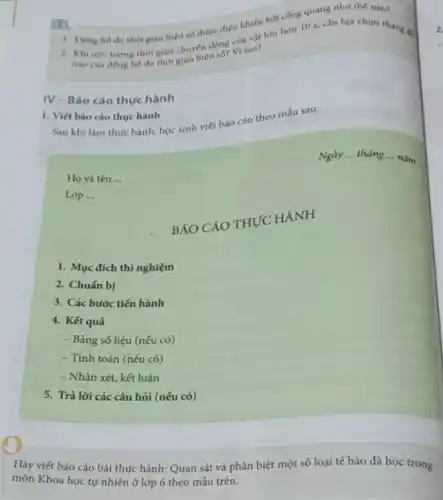 hơn 10 s, cắn lưa chon tha 1. Dong ho do thời gian hiện so được điều khiến bởi công quang như thế nào?
lượng thời gian chuyen
IV-Bảo cáo thực hành
1. Viết bảo cáo thực hành
Sau khi làm thực hành, học sinh viết báo cáo theo máu sau:
Ngày __ tháng __
nǎm
Họ và tên __
Lóp __
BÁO CÁO THỰC HÀNH
1. Mục đich thí nghiệm
2. Chuấn bị
3. Các bước tiến hành
4. Kết quả
- Bảng số liệu (nếu có)
- Tính toán (nếu có)
- Nhận xét, kết luận
5. Trả lời các câu hỏi (nếu có)
Hãy viết báo cáo bài thực hành: Quan sát và phân biệt một số loại tế bào đã học trong
môn Khoa học tự nhiên ở lớp 6 theo mẫu trên.