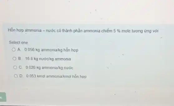 Hỗn hợp ammonia -nước có thành phần ammonia chiếm 5%  mole tương ứng với
Select one
A 0.056kg ammonia/kg hon hop
B 168kg nuock kg ammonia
C. 0.026kgammonia/kg nuoc
D 0.053kmolammonia/kmolhtilde (a)nhop