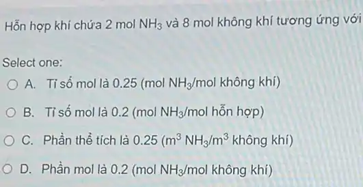 Hỗn hợp khí chứa 2 mol NH_(3) và 8 mol không khí tương ứng với
Select one:
A. Tisố mol là 0.25(molNH_(3)/molkhhat (a)ngkhi)
B. Tỉ số mol là 0.2(molNH_(3)/mol hon hop)
C. Phần thể tích là 0.25(m^3NH_(3)/m^3khhat (a)ngkhi)
D. Phần mol là 0.2(molNH_(3)/molkhhat (o)ngkhi)