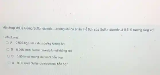 Hỗn họp khí lý tưởng Sulfur dioxide -không khí có phần thể tích của Sulfur dioxide là 0.5%  tương ứng với
Select one:
A. 0.005kg Sulfur dioxide/kg không khí
B. 0.005 kmol Sulfur dioxide/kmol không khí
C. 0.95 kmol không khi/kmol hỗn hợp
OD 0.95 kmal Sulfur dioxide/kmal hỗn hợp