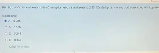 Hỗn hợp nước và acid axetic có tỷ số mol giữa nước và acid axetic là 2.5 . Xác định phần mol của acid axetic trong hỗn hợp trên
Select one:
C A. 0.286
B. 0.185
C. 0.245
D. 0.147
Clear my choice