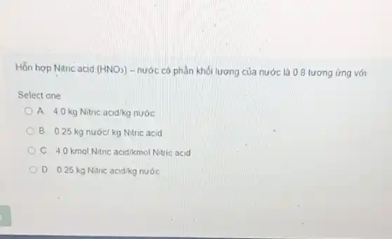 Hỗn hợp Nitric acid (HNO_(3)) - nước có phần khối lượng của nước là 0.8 tương ứng với
Select one
A. 4.0 kg Nitric acid/kg nước
B. 0.25 kg nước kg Nitric acid
C 4.0 kmol Nitric acid/kmol Nitric acid
D 0.25kgNitric acid/kgnuacute (o)c