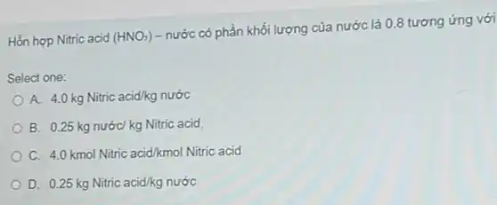 Hỗn hợp Nitric acid (HNO_(3))
- nước có phần khối lượng của nước là 0.8 tương ứng với
Select one:
A. 4.0 kg Nitric acid/kg nước
B. 0.25 kg nước kg Nitric acid
C. 4.0 kmol Nitric acid/kmol Nitrric acid
D 0.25kgNitric acid/kgnuracute (o)c