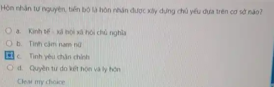 Hôn nhân tự nguyên tiến bó là hôn nhân được xây dựng chủ yếu dựa trên cơ sở nào?
a. Kinh tế- xá hội xá hội chủ nghĩa
b. Tinh cảm nam her
c. Tinh yêu chân chính
d. Quyen tudo kết hôn và ly hôn
Clear my choice