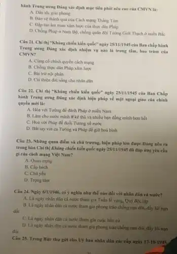 hành Trung ương Đảng xác định mục tiêu phải nêu cao của CMVN là:
A. Dân tộc giai phóng
B. Bảo vệ thành quả của Cách mạng Tháng Tám
C. Đập tan âm mưu xâm lược của thực dân Pháp
D. Chống Pháp ở Nam Bộ, chống quân đội Tưởng Giới Thạch ở miền Bắc
Câu 21. Chỉ thị "Kháng chiến kiến quốc" ngày 25/11/1945 của Ban chấp hành
Trung ương Đảng xác định nhiệm vụ nào là trung tâm, bao trùm của
CMVN?
A. Củng cố chính quyền cách mạng
B. Chống thực dân Pháp xâm lược
C. Bài trừ nội phản
D. Cài thiện đời sống cho nhân dân
Câu 22. Chi thị "Kháng chiến kiến quốc"ngày 25/11/1945 của Ban Chấp
hành Trung ương Đảng xác định biện pháp về mặt ngoại giao của chính
quyền mới là:
A. Hòa với Tương để đánh Pháp ở miền Nam
B. Làm cho nước mình ít kẻ thù và nhiều bạn đồng minh hơn hết
C. Hoà với Pháp để đuổi Tưởng về nước
D. Bắt tay với cả Tưởng và Pháp để giữ hoà bình
Câu 23. Những quan điểm và chủ trương , biện pháp lớn được Đảng nêu ra
trong bản Chỉ thị Kháng chiến kiến quốc ngày 25/11/1945 đã đáp ứng yêu cầu
gi của cách mạng Việt Nam?
A. Quan trọng
B. Cấp bách
C. Chủ yếu
D. Trọng tâm
Câu 24. Ngày 6/1/1946 , có ý nghĩa như thế nào đối với nhân dân cả nước?
A. Là ngày nhân dân cả nước tham gia Tuần lễ vàng , Quỹ độc lập
B. Là ngày nhân dân cả nước tham gia phong trào chống nạn dốt, đầy lùi nạn
C. Là ngày nhân dân cả nước tham gia cuộc bầu cử
D. Là ngày nhân dân cả nước tham gia phong trào chống nạn đói, đầy lùi nạn
Câu 25. Trong Bức thư gửi cho Uỷ ban nhân dân các cấp ngày 17-10-1945