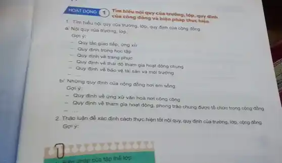 HOAT ĐỌNG 1
của cộng đồng và biện pháp thực hiện
Tìm hiểu nội quy của trường, lớp, quy định
1. Tìm hiểu nội quy của trường, lớp quy định của cộng đồng.
a/ Nội quy của trường, lớp.
Goi ý:
- Quy tắc giao tiếp, ứng xử
- Quy định trong học tập
- Quy định về trang phục
- Quy định về thái độ tham gia hoạt động chung
- Quy định về bảo vệ tài sản và môi trường
__
b/ Những quy định của cộng đồng nơi em sống.
Gợi ý:
- Quy định về ứng xử vǎn hoá nơi công cộng
- Quy định về tham gia hoạt động, phong trào chung được tổ chức trong cộng đồng
__
2. Thảo luận để x xác
: định cách thực hiện tốt nội quy, quy định của trường, lớp , cộng đồng.