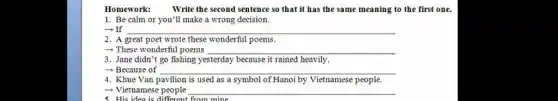 Homework: Write the second sentence so that it has the same meaning to the first one.
1. Be calm or you'll make a wrong decision.
- If __
2. A great poet wrote these wonderful poems.
__
3. Jane didn't go fishing yesterday because it rained heavily.
- Because of __
4. Khue Van pavilion is used as a symbol of Hanoi by Vietnamese people.
- Vietnamese people __
5. His idea is from mine