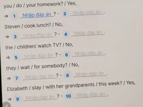 you / do /your homework? /Yes,
Longrightarrow 1 Nhhat (a)pdiad an? - 2 Nhahat (a)pdhat (a)p an-
Steven/cooklunch?/No
Longrightarrow 3 Nhap diap an ?-4 Nhap odap an.
the/children/watchTV?/No
5 Nhập đđpán?- 8 Nhập đáp án.
.
they / wait /for somebody? I No,
.
=7 __ ?-8 __
Elizabeth /stay / with her grandparents / this week?
__ ?-10 __ .