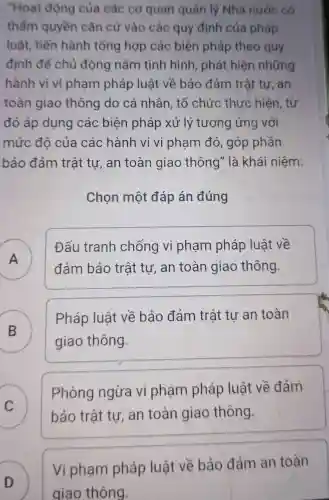 "Hoạt động của các cơ quan quản lý Nhà nước có
thẩm quyền cǎn cứ vào các quy định của pháp
luật, tiến hành tổng hợp các biện pháp theo quy
định để chủ động nằm tình hình, phát hiện những
hành vi vi phạm pháp luật về bảo đảm trật tự , an
toàn giao thông do cá nhân, tổ chức thực hiện, từ
đó áp dụng các biện pháp xử lý tương ứng với
mức đô của các hành vi vi phạm đó , góp phần
bảo đảm trật tư, an toàn giao thông" là khái niệm:
Chọn một đáp án đúng
A )
Đấu tranh chống vi phạm pháp luật về
đảm bảo trật tự, an toàn giao thông
B )
Pháp luật về bảo đảm trật tư an toàn
giao thông
C
Phòng ngừa vi phạm pháp luật về đảm
C	bảo trật tư, an toàn giao thông.
D
Vi phạm pháp luật về bảo đảm an toàn
giao thông.