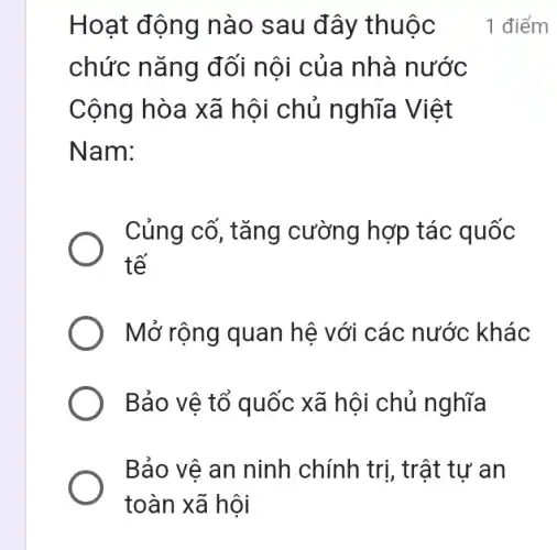 Hoạt động nào sau đây thuộc
chức nǎng đối nội của nhà nước
Cộng hòa xã hội chủ nghĩa Việt
Nam:
Củng cố, tǎng cường hợp tác quốc
tế
Mở rộng quan hệ với các nước khác
Bảo vệ tổ quốc xã hội chủ nghĩa
Bảo vệ an ninh chính trị, trật tự an
1 điểm