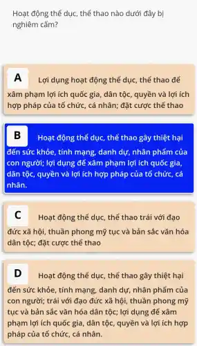 Hoạt động thể dục , thể thao nào dưới đây bị
nghiêm cấm?
A Lợi dụng hoạt động thể dục , thể thao để
xâm phạm lợi ích quốc gia , dân tộc , quyền và lợi ích
hợp pháp của tổ chức . cá nhân;; đặt cược thể thao
B
Hoạt động thể dục , thể thao gây thiệt hại
đến sức khỏe , tính mạng , danh dư , nhân phẩm của
con người;: lợi dụng để xâm phạm lợi ích quốc gia,
dân tộc , quyền và lợi ích hợp pháp của tổ chức , cá
nhân.
Hoạt động thể dục , thể thao trái với đạo
đức xã hôi , thuần phong mỹ tục và bản sắc vǎn hóa
dân tộc;đặt cược thể thao
D Hoạt động thể dục , thể thao gây thiệt hai
đến sức khỏe , tính mạng danh dự nhân phẩm của
con người;trái với đạo đức xã hôi , thuần phong mỹ
tuc và bản sắc vǎn hóa dân tộc; lợi dụng để xâm
phạm lợi ích quốc gia , dân tộc , quyền và lợi ích hợp
pháp của tổ chức . cá nhân.