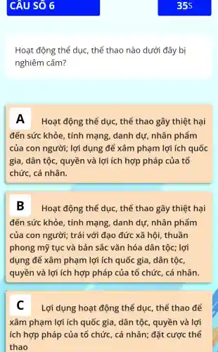 Hoạt động thể dục, thể thao nào dưới đây bị
nghiêm cấm?
A
Hoạt động thể dục , thể thao gây thiệt hại
đến sức khỏe, tính mạng , danh dự , nhân phẩm
của con người; lợi dụng để xâm phạm lợi ích quốc
gia, dân tộc , quyền và lợi ích hợp pháp của tổ
chức, cá nhân.
B
Hoạt động thể dục , thế thao gây thiệt hại
đến sức khỏe, tính mạng , danh dư , nhân phẩm
của con người; trái với đạo đức xã hội , thuần
phong mỹ tục và bản sắc vǎn hóa dân tộc; lợi
dụng để xâm phạm lợi ích quốc gia, dân tộc,
quyền và lợi ích hợp pháp của tố chức, cá nhân.
C
Lợi dụng hoạt động thể dục , thể thao để
xâm phạm lợi ích quốc gia, dân tộc , quyền và lợi
ích hợp pháp của tổ chức, cá nhân; đặt cược thế
thao