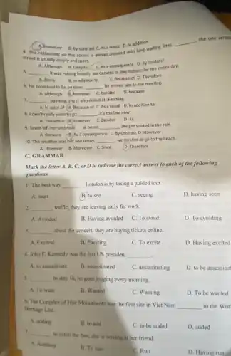 A. However B. By contrast C As a result D. In addition
4. The restaurant on the corner is always crowded with long waiting lines.
__
the one across
street is usually empty and quiet.
A. Although B. Despite
C. As a consequence D By contrast
5 __
it was raining heavily.we decided to stay indoors for the entire day.
B. In addition to
C. Because of D Therefore
A. Since
6. He promised to be on time; __
he arrived late to the meeting.
A. although B. however C. besides
D. because
7. __ painting, she is also skilled at sketching.
A. In spite of B. Because of C.As a result D In addition to
8. I don't really want to go __ , it's too late now.
A. Therefore (6) However C Besides D. As
9. Sarah left her umbrella at home. __ , she got soaked in the rain.
A. Because (B)As a consequence C.By contrast D. However
10. The weather was hot and sunny. __ , we decided to go to the beach.
B. Moreover C. Since
A. However
D. Therefore
C. GRAMMAR
Mark the letter A,B, C, or D to indicate the correct answer to each of the following
questions.
1. The best way __ London is by taking a guided tour.
A. seen
B. to see
C. seeing
D. having seen
2. __ traffic, they are leaving early for work.
A. Avoided
B. Having avoided C. To avoid
D. To avoiding
3. __ about the concert, they are buying tickets online.
A. Excited
B. Exciting
C. To excite
D. Having excited
4. John F. Kennedy was the last US president __ .
A. to assassinate
B. assassinated
C. assassinating
D. to be assassinal
5. __ to stay fit, he goes jogging every morning.
A. To want
B. Wanted
C. Wanting
D. To be wanted
6. The Complex of Hue Monuments was the first site in Viet Nam
__ to the Wor
Heritage List.
A. adding
B. to add
C. to be added
D. added
7. __
to catch the bus.she is waving at her friend.
A. Running
B. To run
C. Run
D. Having run
