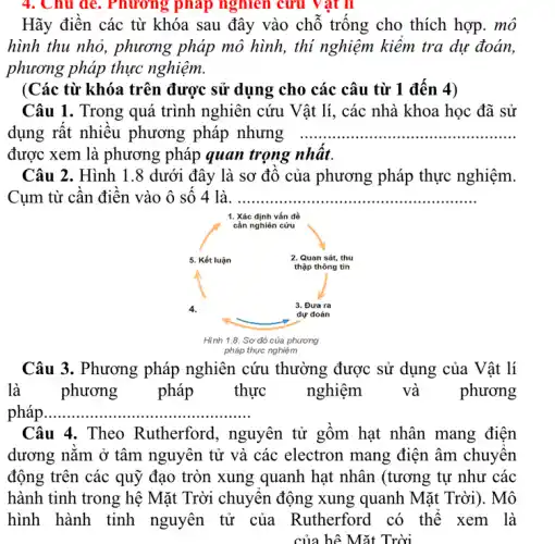 Hãy điền các từ khóa sau đây vào chỗ trống cho thích hợp. mô
hình thu nhỏ, phương pháp mô hình, thi nghiệm kiêm tra dự đoán,
phương pháp thực nghiệm.
(Các từ khóa trên được sử dụng cho các câu từ 1 đến 4)
Câu 1. Trong quá trình nghiên cứu Vật lí, các nhà khoa học đã sử
dụng rất nhiều phương pháp nhưng __
được xem phương pháp quan trọng
Câu 2. Hình 1.8 dưới đây là sơ đồ của phương pháp thực nghiệm.
Cụm từ cân điện vào ô sô 4 là __
1. Xác định vấn đồ
Câu 3. Phương pháp nghiên cứu thường được sử dụng của Vật lí
là	phương pháp thực	nghiệm và phương
pháp __
Câu 4. Theo Rutherford, nguyên tử gôm hạt nhân mang điện
dương nǎm ở tâm nguyên tử và các electron mang điện âm chuyên
động trên các quỹ đạo tròn xung quanh hạt nhân (tương tự như các
hành tinh trong hệ Mặt Trời chuyên động xung quanh Mặt Trời). Mô
hình hành tinh nguyên tử của Rutherford có thể xem là
của hệ Mặt Trời