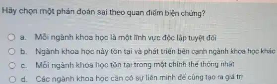 Hãy chọn một phán đoán sai theo quan điểm biện chứng?
a. Mỗi ngành khoa học là một lĩnh vực độc lập tuyệt đối
b. Ngành khoa học này tồn tại và phát triển bên cạnh ngành khoa học khác
c. Mỗi ngành khoa học tồn tại trong một chỉnh thể thống nhất
d. Các ngành khoa học cần có sự liên minh để cùng tạo ra giá trị