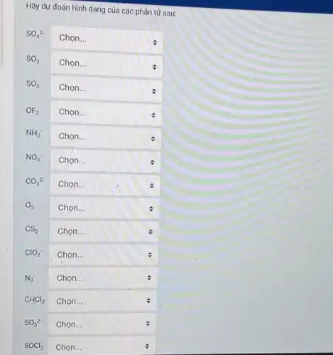 Hãy dự đoán hình dạng của các phân tử sau:
SO_(4)^2-
square  Chọn...
square  Chọn...	c
SO_(3)
square 
OF_(2) square  :
NH_(2)^-
square  . Chọn...
NO_(3)^-
square  Chọn...
CO_(3)^2-
square  .
O_(3) square 
CS_(2) square 
ClO_(2)^- square  Chọn...
v
N_(3) square  Chọn...	v
CHCl_(3) square 
SO_(3)^2- square 
SOCl_(2) square
