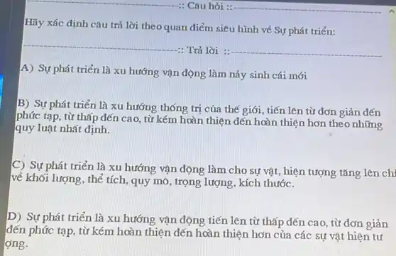 Hãy xác định câu trả lời theo quan điểm siêu hình về Sự phát triển:
__
-: Trả lời : __
A) Sự phát triển là xu hướng vận động làm nảy sinh cái mới
B) Sự phát triển là xu hướng thống trị của thế giới , tiến len từ đơn giản đến
phức tạp, từ thấp đến cao, từ kém hoàn thiện đến hoàn thiện hơn theo những
quy luật nhất định.
C) Sự phát triển là xu hướng vận động làm cho sự vật, hiện tượng tǎng len ch
về khối lượng, thẻ tích , quy mô, trọng lượng , kích thước.
D) Sự phát triển là xu hướng vận động tiến lên từ thấp đến cao, từ đơn giản
đến phức tạp, từ kém hoàn thiên đến hoàn thiện hơn của các sự vật hiện tư
ơng.