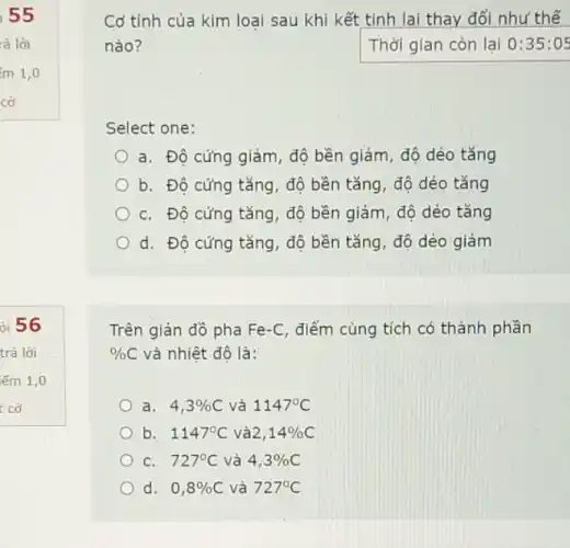 i 55
ỏi 56
Cơ tính của kim loại sau khi kết tinh lai thay đổi như thế
nào?	Thời gian còn lại 0:35:05
Select one:
a. Độ cứng giảm , độ bền giảm, độ dẻo tǎng
b. Độ cứng tǎng , độ bền tǎng, độ dẻo tǎng
C. Độ cứng tǎng , độ bền giảm, độ dẻo tǎng
d. Độ cứng tǎng , độ bền tǎng, độ dẻo giảm
Trên giản đồ pha Fe-C, điểm cùng tích có thành phần
% C và nhiệt độ là:
a. 4,3% C và 1147^circ C
b. 1147^circ C và 2,14% C
C. 727^circ C và 4,3% C
d. 0,8% C và 727^circ C