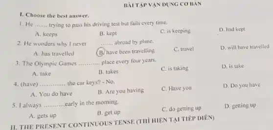 I. Choose the best answer.
BÀI TẬP VẬN DỤNG CO BÁN
1. He __ trying to pass his driving test but fails every time.
D. had kept
A. keeps
B. kept
C. is keeping
2. He wonders why I never __ abroad by plane
D. will have travelled
A. has travelled
B. have been travelling
C. travel
3. The Olympic Games __ place every four years.
C. is taking
D. is take
A. take
B. takes
4. (have) __ the car keys? - No.
C. Have you
D. Do you have
A. You do have
B. Are you having
5. I always __ early in the morning.
C. do getting up
D. getting up
A. gets up
B. get up
II. THE PRESENT CONTINUOUS TENSE (THÌ HIỆN TẠI TIẾP DIỂN)