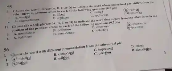 I. Choose the word/ phrase (A B. C or D) to indicate the word whose underlined part differs from the
three in pronunciation in each of the following questions (0.5 pts)
D decided
B. liked
C visited
(D) persuades
C. appliances
55
1. A . wanted
2. A acquaintances
B. replaces
II. Choose the word/ phrase (A, B, C or D) to indicate the word that differs from the other three in the
position of the primary stress in each of the following questions (0.5pts)
C. innovation
celebration
3. A nomination
B pollution
C. effective
(D) resource
B. considerate
4. A volunteer
I. Choose the word with different pronunciation from the others (0.5 pts)
D . raised
C. impressed
D. description
B. composed
C . question
1. A. installed
B. edition
2.A.nation
56