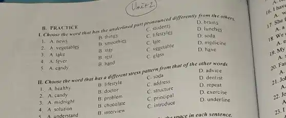 I. Choose the word that has the underlined part pronounced differently D. bri the others.
D. brains
C students
1. A. news
B things
C. lifestyles
D. lunches
D. soda
B. smoothies
C. late
2. A. vegetables
B. stay
C. vegetable
D. medicine
D. have
3. A. take
4. A. fever
B. rest
C. glass
B. PRACTICE
5. A. candy
B. hand
II. Choose the word that has a different stress pattern from that of the other words
D. advice
C. soda
1. A. healthy
B lifestyle
C. address
D. dentist
B. doctor
C structure
D. repeat
2. A. candy
B problem
C. principal
D. exercise
3. A. midnight
B. chocolate
C . introduce
D. underline
4. A. solution
5. A. understand
B. interview
A. I
16. I have
A. w
17. She
A. 3
18. We
A.
19. My
A.
20. Fas
A.
21. Job
A.
22. Jo
A
23. I