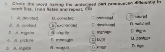 I. Circle the word having the underlined part pronounced differently in
each line. Then listen and repeat.
1. A. devoted
2. A. cooked
3. A. master
4. A. picture
5. A. inside
B. collected
B. exchanged
B. charity
B. measure
B. reason
C. protected
C. developed
C. manage
C) burn
C. easy
D. tutored
D. watched
D. thank
D. pasture
D. rise