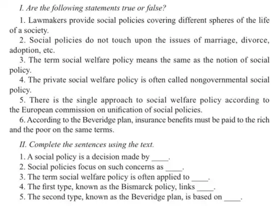 I. Are the following statements true or false?
1. Lawmakers provide social policies covering different spheres of the life
of a society.
2. Social policies do not touch upon the issues of marriage , divorce,
adoption, etc.
3. The term social welfare policy means the same as the notion of social
policy.
4. The private social welfare policy is often called nongovernmental social
policy.
5. There is the single approach to social welfare policy according to
the European commission on unification of social policies.
6. According to the Beveridge plan, insurance benefits must be paid to the rich
and the poor on the same terms.
II. Complete the sentences using the text.
1. A social policy is a decision made by __
2. Social policies focus on such concerns as __
3. The term social welfare policy is often applied to __
4. The first type , known as the Bismarck policy, links __
5. The second type , known as the Beveridge plan, is based on __