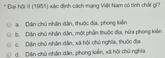 Đại hội II (1951 l) xác định cách mạng Việt Nam có tính chất gì?
a. Dân chủ nhân dân, thuộc địa , phong kiến
b. Dân chủ nhân dân, một phần thuộc địa, nửa phong kiến
c. Dân chủ nhân dân, xã hội chủ nghĩa, thuộc địa
d. Dân chủ nhân dân, phong kiến, xã hội chủ nghĩa