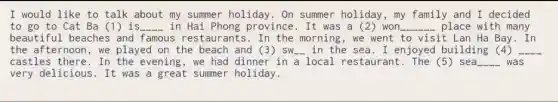 I would like to talk about my summer holiday. On summer holiday, my family and I decided
to go to Cat Ba (1) is __ in Hai Phong province. It was a (2) won __ place with many
beautiful beaches and famous restaurants.In the morning, we went to visit Lan Ha Bay . In
the afternoon, we played on the beach and (3) sw_in the sea. I enjoyed building (4) __
castles there. In the evening, we had dinner in a local restaurant. The (5)sea __ was
very delicious. It was a great summer holiday.