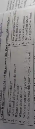 I. Match the questions (A) and the answers (B). Then practice with a partner.

 A & 
 }(l)
1. What are you watching? 
2. What kind of programmes do watch? 
3. Where are you going? 
4. Where does she live? 
5. Who are you talking about? 
6. How often do you ride your bicycle to school?
 & 
a. I like programmes about 
b. To my friend's house. 
c. Every day. 
d. I'm watching cartoon. 
e. A friend from school. 
f. 214 Nguyen Hue Street.