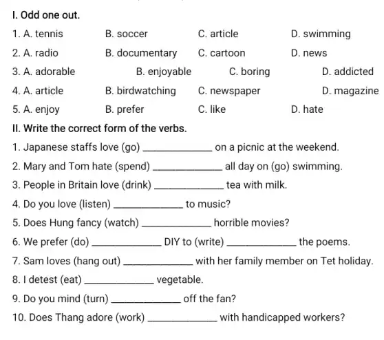 I. Odd one out.
1. A. tennis
B. soccer
C. article
D. swimming
2. A. radio
B. documentary
C. cartoon
D. news
3. A. adorable
B. enjoyable
C. boring
D. addicted
4. A. article
B. birdwatching
C. newspaper
D. magazine
5. A. enjoy
B. prefer
C. like
D. hate
II. Write the correct form of the verbs.
1. Japanese staffs love (go) __ on a picnic at the weekend.
2. Mary and Tom hate (spend) __ all day on (go)swimming.
3. People in Britain love (drink) __ tea with milk.
4. Do you love ((listen) __ _to music?
5. Does Hung fancy (watch) __ horrible movies?
6. We prefer (do ) __ DIY to (write) __ the poems.
7. Sam loves (hang out) __ with her family member on Tet holiday.
8. I detest (eat) __ vegetable.
9. Do you mind (turn) __ off the fan?
10. Does Thang adore (work) __ with handicapped workers 7