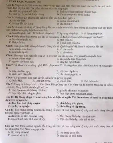 I. PHẦN TRẮC NGHIỆM:(7đ)
Câu 1: Pháp luật do Nhà nước ban hành và bảo đảm thực hiện bằng sức mạnh của quyền lực nhà nướC.
Nhận định này thể hiện đặc điểm nào sau đây của pháp luật?
A. Tính quy phạm phổ biến.
B. Tính xác định chặt chẽ về hình thứC.
C. Tính quyền lực bắt buộc chung.
D. Tính hiệu lực bắt buộc chung.
Câu 2: Vǎn bản quy phạm pháp luật bao gồm vǎn bản dưới luật và
A. vǎn bản luật.
B. hướng dẫn thi hành.
C. hướng dẫn nội dung.
D. chế tài xử lý.
Câu 3: Cá nhân , tổ chức sử dụng đúng đắn các quyền của mình, làm những gì mà pháp luật cho phép
làm là thực hiện pháp luật theo hình thức
A. tuân thủ pháp luật. B. thi hành pháp luật. C. áp dụng pháp luật. D . sử dụng pháp luật.
Câu 4: Hiến pháp được thông qua khi có bao nhiêu số đại biểu Quốc hội biểu quyết tán thành?
A. ít nhất hai phân ba.
B. Một phần ba.
C. Hai phần ba.
D. ít nhất một phần ba.
Câu 5: Hiến pháp 2013 khẳng định nước Cộng hòa xã hội chủ nghĩa Việt Nam là một nước độc lập
A. có quyền xâm lượC.
B. có chủ quyền.
C. có quyền áp đặt.
D. có phụ thuộC.
Câu 6: Theo quy định của Hiến pháp 2013 , trên lĩnh vực dân sự, mọi công dân đều có quyền được
A. có nơi ở hợp pháp.
B. ứng cử đại biểu Quốc hội.
C. nghiên cứu khoa họC.
D. sáng tạo nghệ thuật
Câu 7: Về khoa học và công nghệ , Hiến pháp nǎm 2013 khẳng định phát triển khoa học và công nghệ
là
A. việc nên làm ngay.
B. việc làm cấp bách.
C. quốc sách hàng đâu.
D. cần chú trọng đầu tư.
Câu 8: Cơ quan nào thực hiện quyền lập hiến và quyền lập pháp
A. Quốc Hội.
B. Chủ tịch nướC.
C. Chính phủ.
D. Chủ tịch nướC.
Câu 9: Trong hệ thống chính trị Việt Nam, Đảng Cộng sản Việt Nam vừa là một bộ phận của hệ thống
chính trị, đồng thời là tổ chức giữ vai trò
A. lãnh đạo của cả hệ thống chính trị.
B. quản lý nhà nước và xã hội.
C. thực hiện chức nǎng tư pháp.
D. thực hiện chức nǎng hành pháp.
Câu 10: Hệ thống chính trị nước cộng hòa xã hội chủ nghĩa Việt Nam được tổ chức và hoạt động
dựa trên nguyên tắc
A. đảm bảo tính pháp quyền.
B. phổ thông, đầu phiếu.
C. tự do, tự nguyện.
D. bình đẳng và tập trung.
Câu 11: Một trong những nguyên tắc trong tổ chức và hoạt động của bộ máy nhà nước cộng hòa xã
hội chủ nghĩa Việt Nam là
A. đảm bảo sự lãnh đạo của Đảng.
B. đảm bảo sự lãnh đạo của nhà nướC.
C. Đoàn thanh niên lãnh đạo xã hội.
D. Mặt trận lãnh đạo toàn thể xã hội.
Câu 12: Một trong những nguyên tắc trong tổ chức và hoạt động của bộ máy nhà nước cộng hòa xã
hội chủ nghĩa Việt Nam là nguyên tắc
A. tập trung dân chủ.
B. tập trung quan liêu.
C. dân chủ và tự do.
D. dân chủ và thói quen.