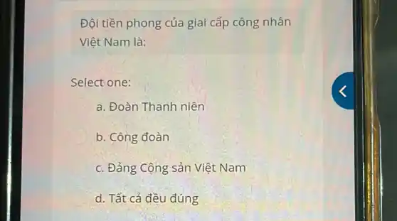 Đội tiền phong của giai cấp công nhân
Việt Nam là:
Select one:
a. Đoàn Thanh niên
b. Công đoàn
c. Đảng Cộng sản Việt Nam
d. Tất cả đều đúng