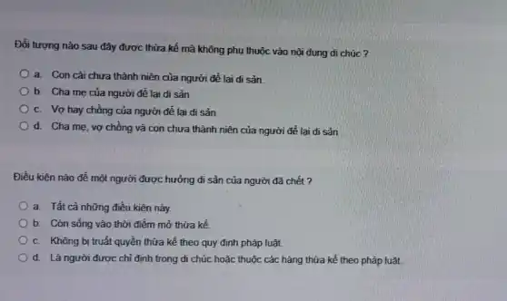 Đối tượng nào sau đây được thừa kế mà không phụ thuộc vào nội dung di chúc?
a. Con cái chưa thành niên của người để lại di sản.
b. Cha me của người để lại di sản
c. Vợ hay chồng của người để lại di sản
d. Cha mẹ, vợ chồng và con chưa thành niên của người để lai di sản
Điều kiện nào để một người được hưởng di sản của người đã chết?
a. Tất cả những điều kiện này.
b. Còn sống vào thời điểm mở thừa kế
c. Không bị truất quyền thừa kể theo quy định pháp luật.
d. Là người được chỉ định trong di chúc hoặc thuộc các hàng thừa kế theo pháp luật.