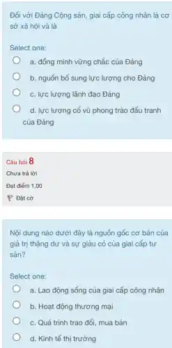 Đối với Đảng Cộng sản, giai cấp công nhân là cơ
sở xã hội và là
Select one:
a. đồng minh vững chắc của Đảng
b. nguồn bổ sung lực lượng cho Đảng
c. lực lượng lãnh đạo Đảng
d. lực lượng cố vũ phong trào đấu tranh
của Đảng
Câu hỏi 8
Nội dung nào dưới đây là nguồn gốc cơ bản của
giá trị thặng dư và sự giàu có của giai cấp tư
sản?
Select one:
a. Lao động sống của giai cấp công nhân
b. Hoạt động thương mại
c. Quá trình trao đổi, mua bán
d. Kinh tế thị trường