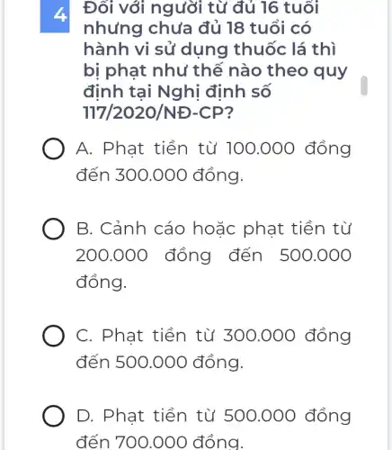 Đối với người từ đủ 16 tuổi
nhưng chưa đủ 18 tuổi có
hành vi sủ dụng thuốc lá thì
bị phạt như thế nào theo quy
định tại Nghị định số
117/2020/ND-CP
A. Phat tiền từ 100.000 đồng
đến 300.000 đồng.
B. Cảnh cáo hoặc phạt tiền từ
200.000 ) đồng đến 500.000
đồng.
C. Phạt tiền từ 300.000 đồng
đến 500.000 đồng.
D. Phat tiền từ 500.000 đồng
đến 700.000 đồng.