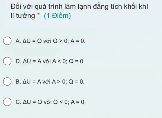 Đối với quá trình làm lạnh đẳng tích khối khí
lí tưởng * (1 Điểm)
A. Delta U=Q với Qgt 0;A=0
D. Delta U=A với Alt 0;Q=0
B. Delta U=A với Agt 0;Q=0
C. Delta U=Q với Qlt 0;A=0