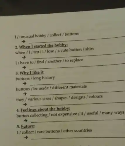 I
__
2. When I started the hobby:
/ shirt
when /
__
I/have
__
3. Why I like it:
buttons
__
buttons
materials
__
they / various sizes / shapes / designs /colours
__
4. Feelings about the hobby:
button collecting / not expensive/it/useful / many ways
__
5. Future:
I/ collect / rare buttons / other countries
__