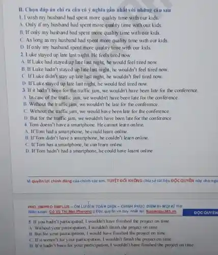 II. Chọn đáp án chỉ ra câu có ý nghĩa gần nhất với những câu sau
1. I wish my husband had spent more quality time with our kids.
A. Only if my husband had spent more quality time with our kids.
B. If only my husband had spent more quality time with our kids.
C. As long as my husband had spent more quality time with our kids.
D. If only my husband spent more quality time with our kids
2. Luke stayed up late last night. He feels tired now.
A. If Luke had stayed up late last night he would feel tired now.
B. If Luke hadn't stayed up late last night , he wouldn't feel tired now.
C. If Luke didn't stay up late last night,he wouldn't feel tired now.
D. If Luke stayed up late last night, he would feel tired now.
3. If it hadn't been for the traffic jam we wouldn't have been late for the conference.
A. In case of the traffic jam, we wouldn't have been late for the conference.
B. Without the traffic jam, we wouldn't be late for the conference.
C. Without the traffic jan 1, we would have been late for the conference.
D. But for the traffic jam, we wouldn't have been late for the conference.
4. Tom doesn't have a smartphone. He cannot learn online.
A. If Tom had a smartphone, he could learn online.
B. If Tom didn't have a smartphone, he couldn't learn online.
C. If Tom has a smartphone, he can learn online.
D. If Tom hadn't had a smartphone, he could have learnt online.
Vi quyền lợi chính đáng của chính các em TUYỆT ĐốI KHÔNG chia sẻ tài liệu ĐỘC QUYềN này chongu
Biên soan: Có Vũ Thi Mal Phương || Độc quyền và duy nhất tại: Ngoainqu 24h.vn
5. If you hadn't participated, I wouldn't have finished the project on time.
A. Without your participation, I wouldn't finish the project on time.
B. But for your participation, I would have finished the project on time.
C. If it weren't for your participation, I wouldn't finish the project on time.
D. If it hadn't been for your participation, I wouldn't have finished the project on time.