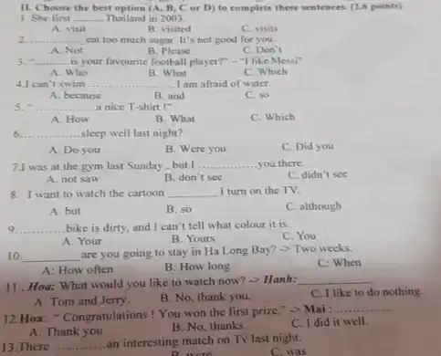 II. Choose the best option (A, B, C or D) to complete these sentences. (2.6 points)
1. She first __ Thailand in 2003.
A. visit
B. visited
C. visits
__ .......... cat too much sugar It's not good for you.
A. Not
B. Please
C. Don't
3. - __ is your favourite football player?" -"I like Messi"
A. Who
B. What
C. Which
4.1 can't swim __ ....I am afraid of water.
A. because
B. and
C. so
5. __ a nice T-shirt !"
A. How
B. What
C. Which
6 __ sleep well last night?
A. Do you
B. Were you
C. Did you
7.I was at the gym last Sunday, but I __ you there.
C. didn't see
A. not saw
B. don't see
8. I want to watch the cartoon __ I turn on the TV.
A. but
B. so
C. although
9 __ ... bike is dirty, and I can't tell what colour it is.
C. You
A. Your
B. Yours
10. __
are you going to stay in Ha Long Bay? ->Two weeks.
C: When
A: How often
B: How long
11. Hoa: What would you like to watch now? -> Hanh:
__
C. I like to do nothing.
A. Tom and Jerry.
B. No, thank you.
12.Hoa: "Congratulations !You won the first prize." ->Mai :
__
A. Thank you
B. No, thanks.
C. I did it well.
13. There __ an interesting match on Tv last night.
C.was
D. colors