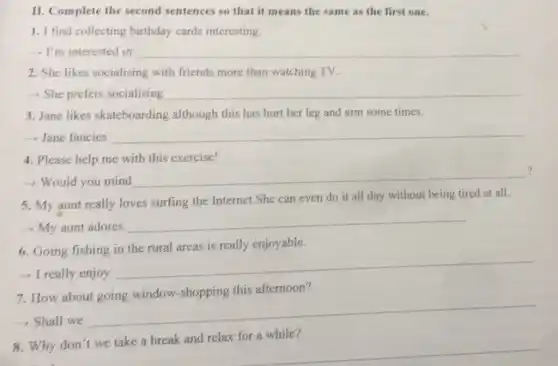 II. Complete the second sentences so that it means the same as the first one.
1. I find collecting birthday cards interesting.
- I'm interested in __
2. She likes socialising with friends more than watching TV.
- She prefers socialising __
3. Jane likes skateboarding although this has hurt her leg and arm some times.
 Jane fancies __
4. Please help me with this exercise!
?
- Would you mind
__
")
5. My aunt really loves surfing the Internet.She can even do it all day without being tired at all.
- My aunt adores
__
6. Going fishing in the rural areas is really enjoyable.
- I really enjoy
__
7. How about going window-shopping this afternoon?
-> Shall we
__
for a while?
Why
__