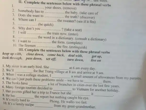 II. Complete the sentences below with these phrasal verbs
__ .........your shoes. (remove)
2 Somebody has to __
the truth? (discover)
3 Does she want to __
4. Where can I __ the sweater? (see if it fits)
5 __ (be quick)
6. Why don't you __ ? (take a seat)
7. I will __ the train now. (enter)
8 __
the word in a dictionary. (consult a dictionary)
9. I want to __ the form. (complete)
10. The firemen __ the fire. (extinguish)
III. Complete the sentences below with these phrasal verbs
keep up with, close down, come back, deal with.
look through, pass down set off,	turn down, live on
get up,
1. My sister is an early bird. She __ at 6 am every day.
2.We'll __ for Bat Trang village at 8 am and arrive at 9 am.
3. When I was a college student, I __ a small amount of allowances from my parents.
4. We can't just push these problems aside -we have to
__ them.
5. The banks have __ a lot of branches in cities over the last few years.
6. Many foreign tourists decided to
__ to Vietnam for another holiday.
7. Her parents gifted her a trip to France but she
__ it __
8. He has __ the report but nothing caught his eye.
9. It's really hard to
__ Phong. He walks too fast.
10. It's a family recipe __ from my great-grandmother.