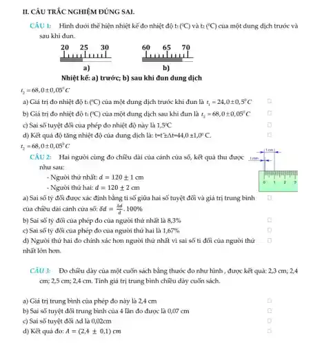 II. CÂU TRẮC GHIÊM ĐÚN SAI.
CÂU 1: Hình dưới thể hiện nhiệt kế đo nhiệt độ ti (^circ C) và t2 (^circ C) của một dung dịch trước và
sau khi đun.
Nhiệt kế: a) trước;b) sau khi đun dung dịch
t_(2)=68,0pm 0,05^circ C
a) Giá trị đo nhiệt độ t1 (^0C) của một dung dịch trước khi đun là t_(1)=24,0pm 0,5^circ C
square 
b) Giá trị đo nhiệt độ ti (^circ C) của một dung dịch sau khi đun là t_(2)=68,0pm 0,05^circ C
square 
c) Sai số tuyệt đối của phép đo nhiệt độ này là 1,5^circ C
square 
d) Kết quả độ tǎng nhiệt độ của dung dịch là: t=tpm Delta t=44,0pm 1,0^circ C.
t_(2)=68,0pm 0,05^circ C
CÂU 2: Hai người cùng đo chiều dài của cánh cửa sổ kết quả thu được
như sau:
- Người thứ nhất: d=120pm 1cm
- Người thứ hai: d=120pm 2cm
a) Sai số tỷ đối được xác định bằng tỉ số giữa hai số tuyệt đối và giá trị trung bình
của chiều dài cánh cửa số: delta d=(Delta d)/(bar (d))cdot 100% 
b) Sai số tỷ đối của phép đo của người thứ nhất là 8,3% 
square 
c) Sai số tỷ đối của phép đo của người thứ hai là 1,67% 
square 
d) Người thứ hai đo chính xác hơn người thứ nhất vì sai số tỉ đối của người thứ
nhất lớn hơn.
square 
CÂU 3: Đo chiều dày của một cuốn sách bằng thước đo như hình , được kết quả: 2,3 cm;2,4
cm; 2,5 cm; 2,4 cm. Tính giá trị trung bình chiều dày cuốn sách.
a) Giá trị trung bình của phép đo này là 2,4 cm
square 
b) Sai số tuyệt đối trung bình của 4 lần đo được là 0,07 cm
square 
c) Sai số tuyệt đối Ad là 0 ,02cm
square 
d) Kết quả đo: A=(2,4pm 0,1)cm
square