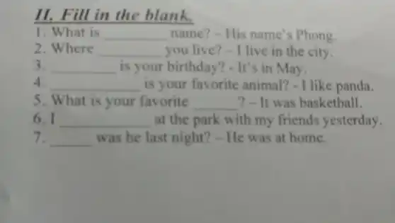 II. Fill in the blank.
1. What is __ name?-His name's Phong.
2. Where __ you live?-I live in the city.
3. __ is your birthday?- It's in May.
4. __ is your favorite animal?-I like panda.
5. What is your favorite __ ? - It was basketball.
6. I __ at the park with my friends yesterday.
7. __ was he last night?- He was at home.